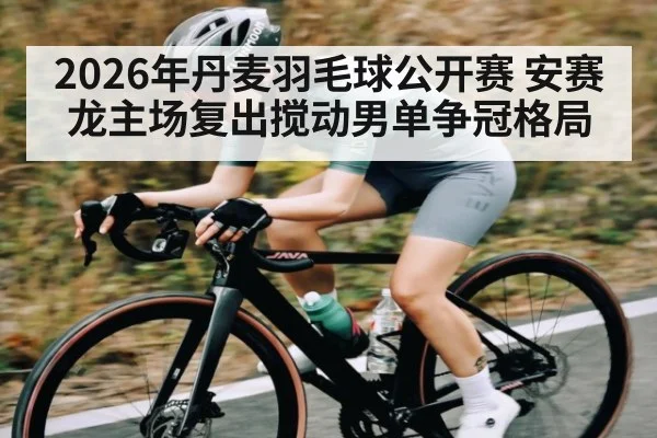 2026年丹麦羽毛球公开赛 安赛龙主场复出搅动男单争冠格局
